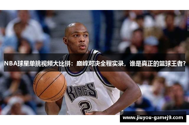 NBA球星单挑视频大比拼：巅峰对决全程实录，谁是真正的篮球王者？