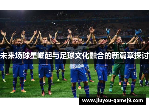 未来场球星崛起与足球文化融合的新篇章探讨