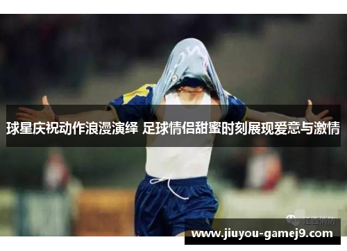 球星庆祝动作浪漫演绎 足球情侣甜蜜时刻展现爱意与激情