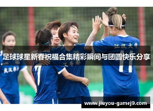 足球球星新春祝福合集精彩瞬间与团圆快乐分享